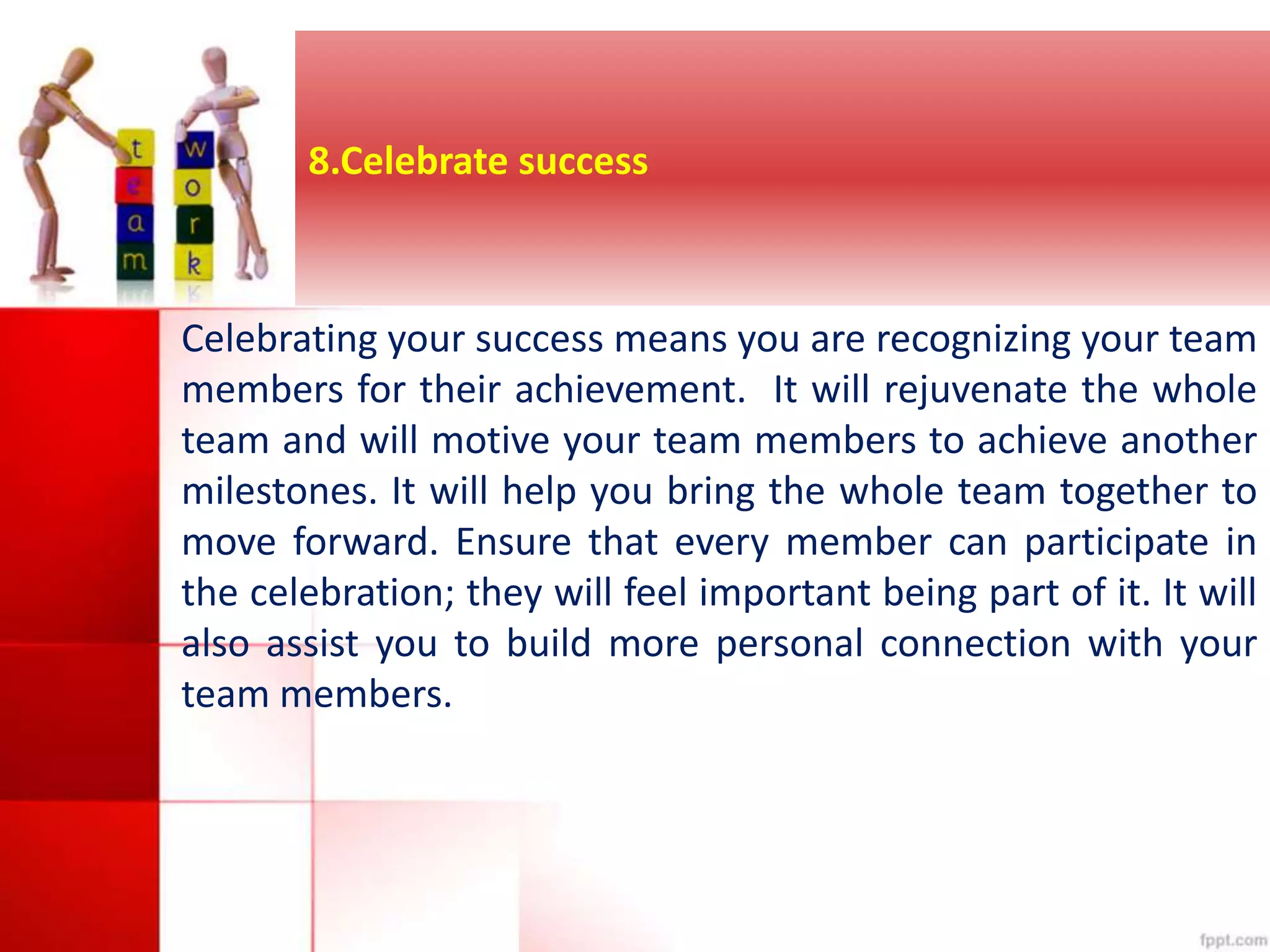 8.Celebrate success 
Celebrating your success means you are recognizing your team 
members for their achievement. It will rejuvenate the whole 
team and will motive your team members to achieve another 
milestones. It will help you bring the whole team together to 
move forward. Ensure that every member can participate in 
the celebration; they will feel important being part of it. It will 
also assist you to build more personal connection with your 
team members. 
 