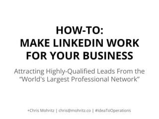 HOW-TO:
MAKE LINKEDIN WORK
FOR YOUR BUSINESS
Attracting Highly-Qualified Leads From the
“World's Largest Professional Network”

+Chris Mohritz | chris@mohritz.co | #IdeaToOperations

 
