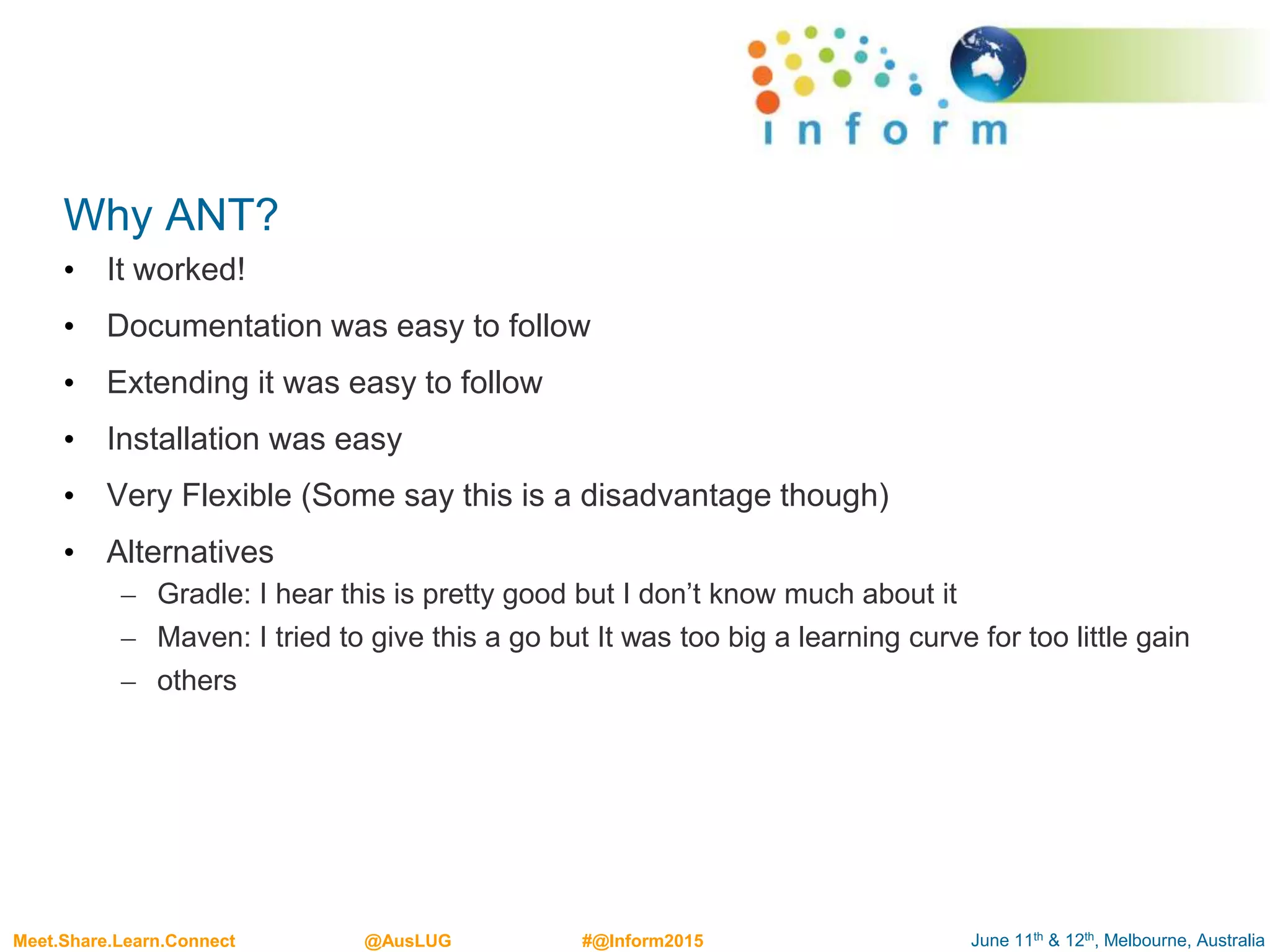 June 11th & 12th, Melbourne, AustraliaMeet.Share.Learn.Connect @AusLUG #@Inform2015
Why ANT?
• It worked!
• Documentation was easy to follow
• Extending it was easy to follow
• Installation was easy
• Very Flexible (Some say this is a disadvantage though)
• Alternatives
– Gradle: I hear this is pretty good but I don’t know much about it
– Maven: I tried to give this a go but It was too big a learning curve for too little gain
– others
 