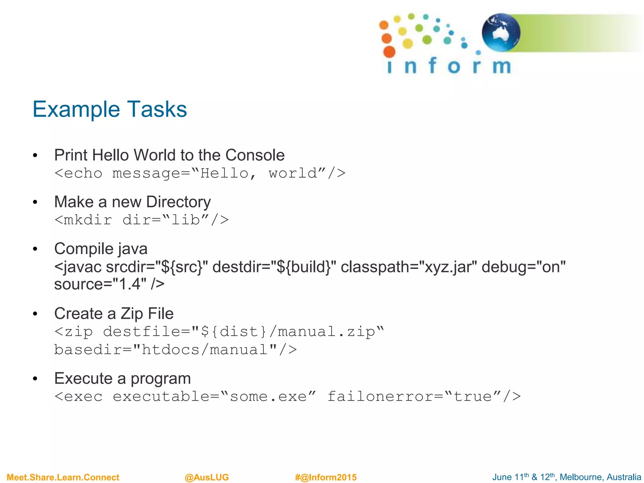 June 11th & 12th, Melbourne, AustraliaMeet.Share.Learn.Connect @AusLUG #@Inform2015
Example Tasks
• Print Hello World to the Console
<echo message=“Hello, world”/>
• Make a new Directory
<mkdir dir=“lib”/>
• Compile java
<javac srcdir="${src}" destdir="${build}" classpath="xyz.jar" debug="on"
source="1.4" />
• Create a Zip File
<zip destfile="${dist}/manual.zip“
basedir="htdocs/manual"/>
• Execute a program
<exec executable=“some.exe” failonerror=“true”/>
 