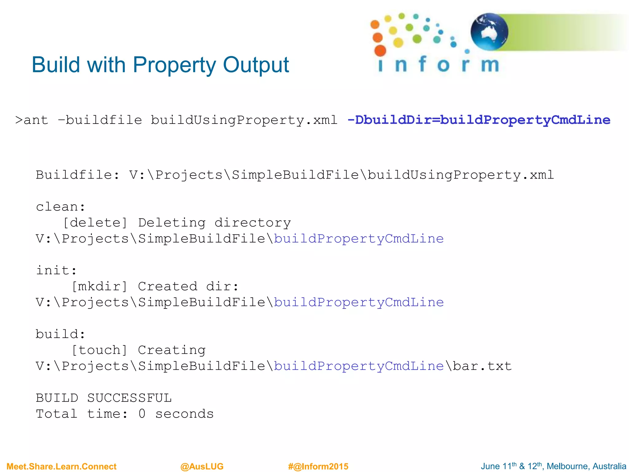 June 11th & 12th, Melbourne, AustraliaMeet.Share.Learn.Connect @AusLUG #@Inform2015
Buildfile: V:ProjectsSimpleBuildFilebuildUsingProperty.xml
clean:
[delete] Deleting directory
V:ProjectsSimpleBuildFilebuildPropertyCmdLine
init:
[mkdir] Created dir:
V:ProjectsSimpleBuildFilebuildPropertyCmdLine
build:
[touch] Creating
V:ProjectsSimpleBuildFilebuildPropertyCmdLinebar.txt
BUILD SUCCESSFUL
Total time: 0 seconds
Build with Property Output
>ant –buildfile buildUsingProperty.xml -DbuildDir=buildPropertyCmdLine
 
