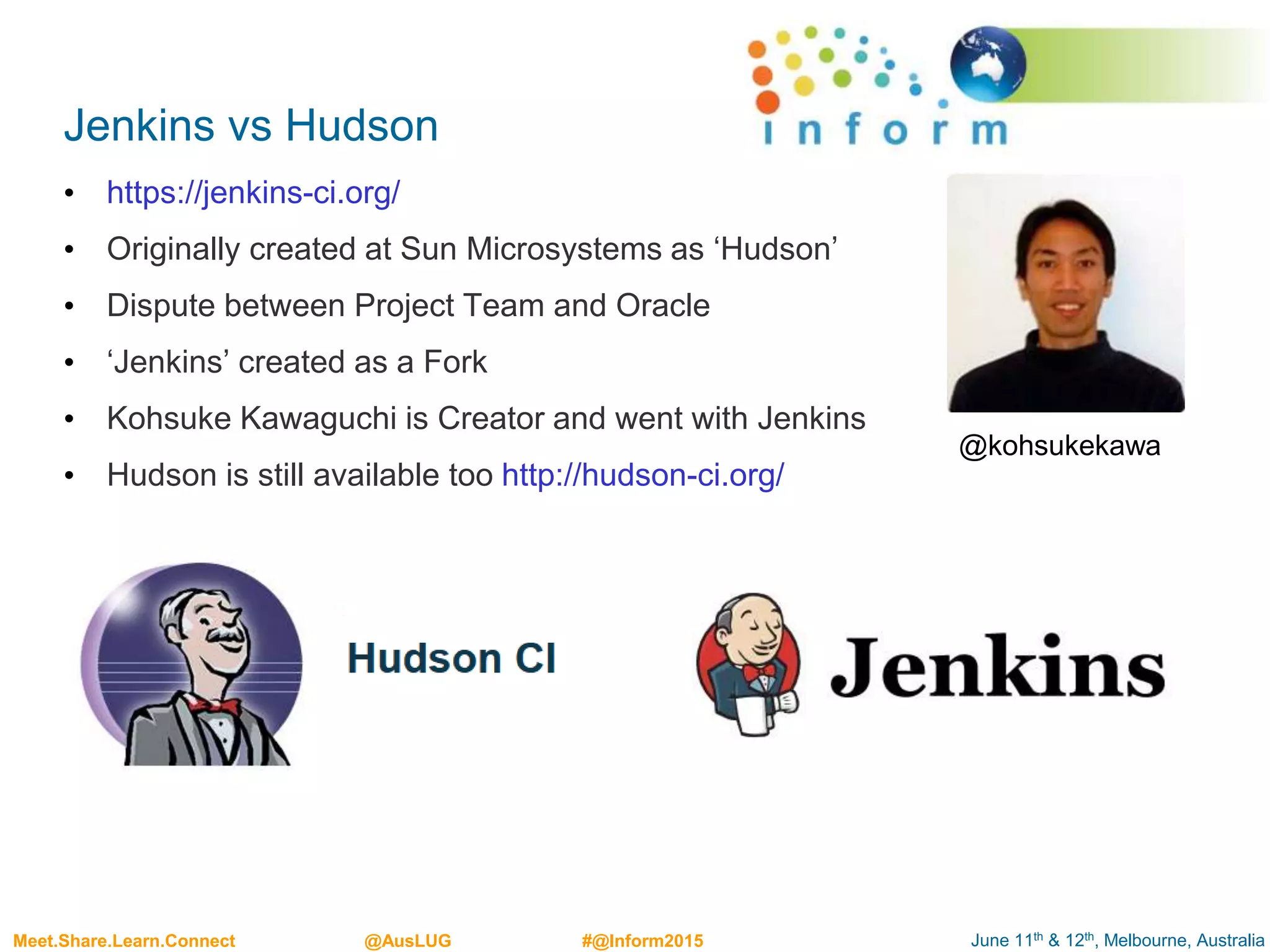 June 11th & 12th, Melbourne, AustraliaMeet.Share.Learn.Connect @AusLUG #@Inform2015
Jenkins vs Hudson
• https://jenkins-ci.org/
• Originally created at Sun Microsystems as ‘Hudson’
• Dispute between Project Team and Oracle
• ‘Jenkins’ created as a Fork
• Kohsuke Kawaguchi is Creator and went with Jenkins
• Hudson is still available too http://hudson-ci.org/
@kohsukekawa
 