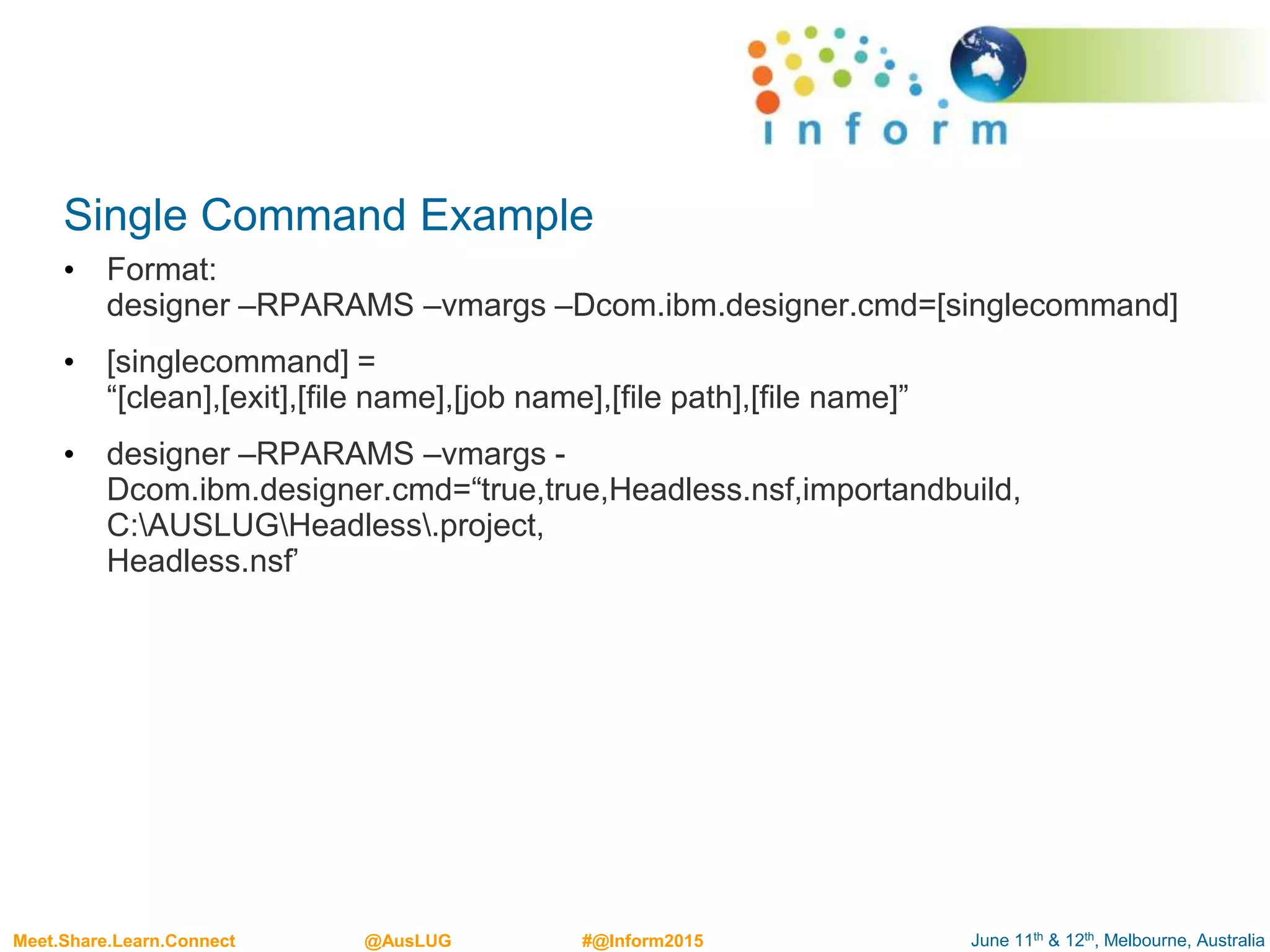 June 11th & 12th, Melbourne, AustraliaMeet.Share.Learn.Connect @AusLUG #@Inform2015
Single Command Example
• Format:
designer –RPARAMS –vmargs –Dcom.ibm.designer.cmd=[singlecommand]
• [singlecommand] =
“[clean],[exit],[file name],[job name],[file path],[file name]”
• designer –RPARAMS –vmargs -
Dcom.ibm.designer.cmd=“true,true,Headless.nsf,importandbuild,
C:AUSLUGHeadless.project,
Headless.nsf’
 