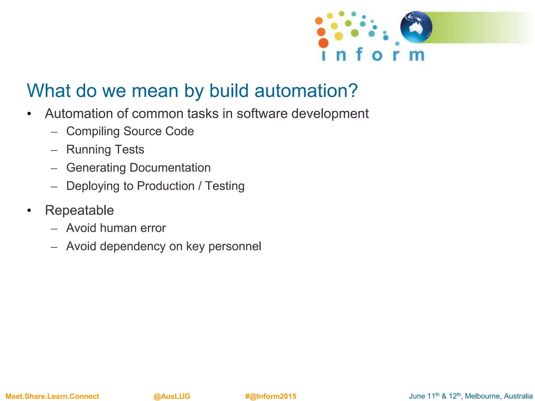 June 11th & 12th, Melbourne, AustraliaMeet.Share.Learn.Connect @AusLUG #@Inform2015
What do we mean by build automation?
• Automation of common tasks in software development
– Compiling Source Code
– Running Tests
– Generating Documentation
– Deploying to Production / Testing
• Repeatable
– Avoid human error
– Avoid dependency on key personnel
 