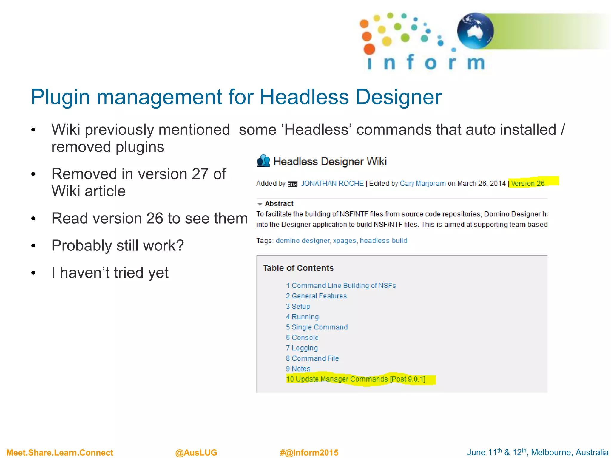 June 11th & 12th, Melbourne, AustraliaMeet.Share.Learn.Connect @AusLUG #@Inform2015
Plugin management for Headless Designer
• Wiki previously mentioned some ‘Headless’ commands that auto installed /
removed plugins
• Removed in version 27 of
Wiki article
• Read version 26 to see them
• Probably still work?
• I haven’t tried yet
 