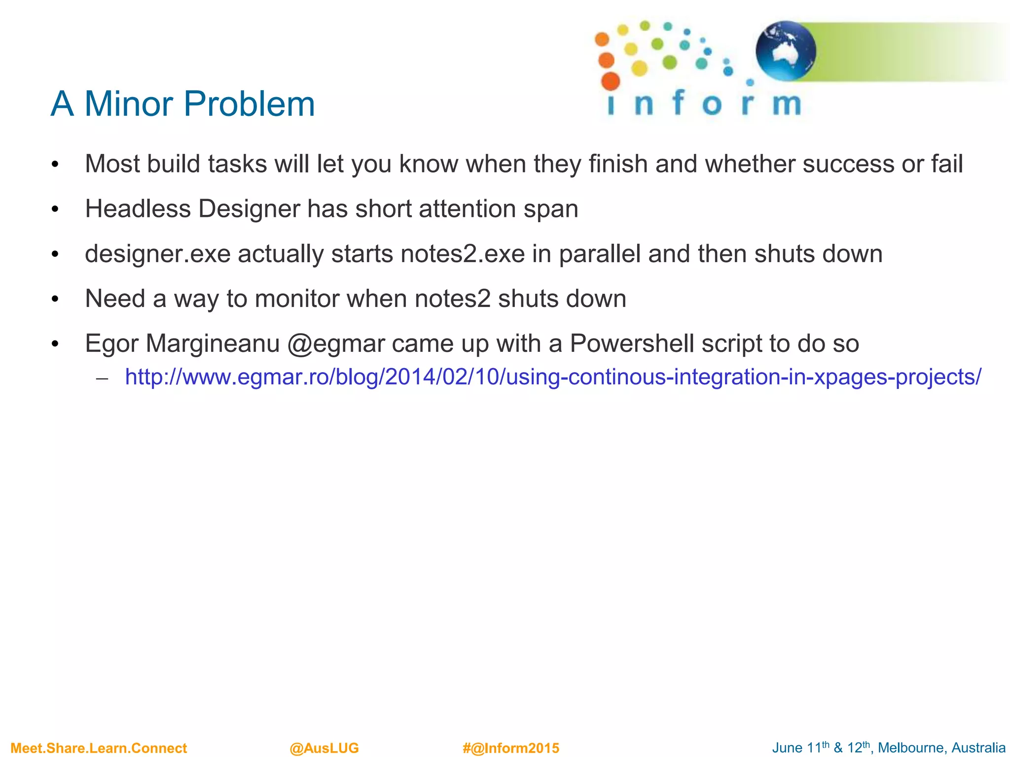 June 11th & 12th, Melbourne, AustraliaMeet.Share.Learn.Connect @AusLUG #@Inform2015
A Minor Problem
• Most build tasks will let you know when they finish and whether success or fail
• Headless Designer has short attention span
• designer.exe actually starts notes2.exe in parallel and then shuts down
• Need a way to monitor when notes2 shuts down
• Egor Margineanu @egmar came up with a Powershell script to do so
– http://www.egmar.ro/blog/2014/02/10/using-continous-integration-in-xpages-projects/
 
