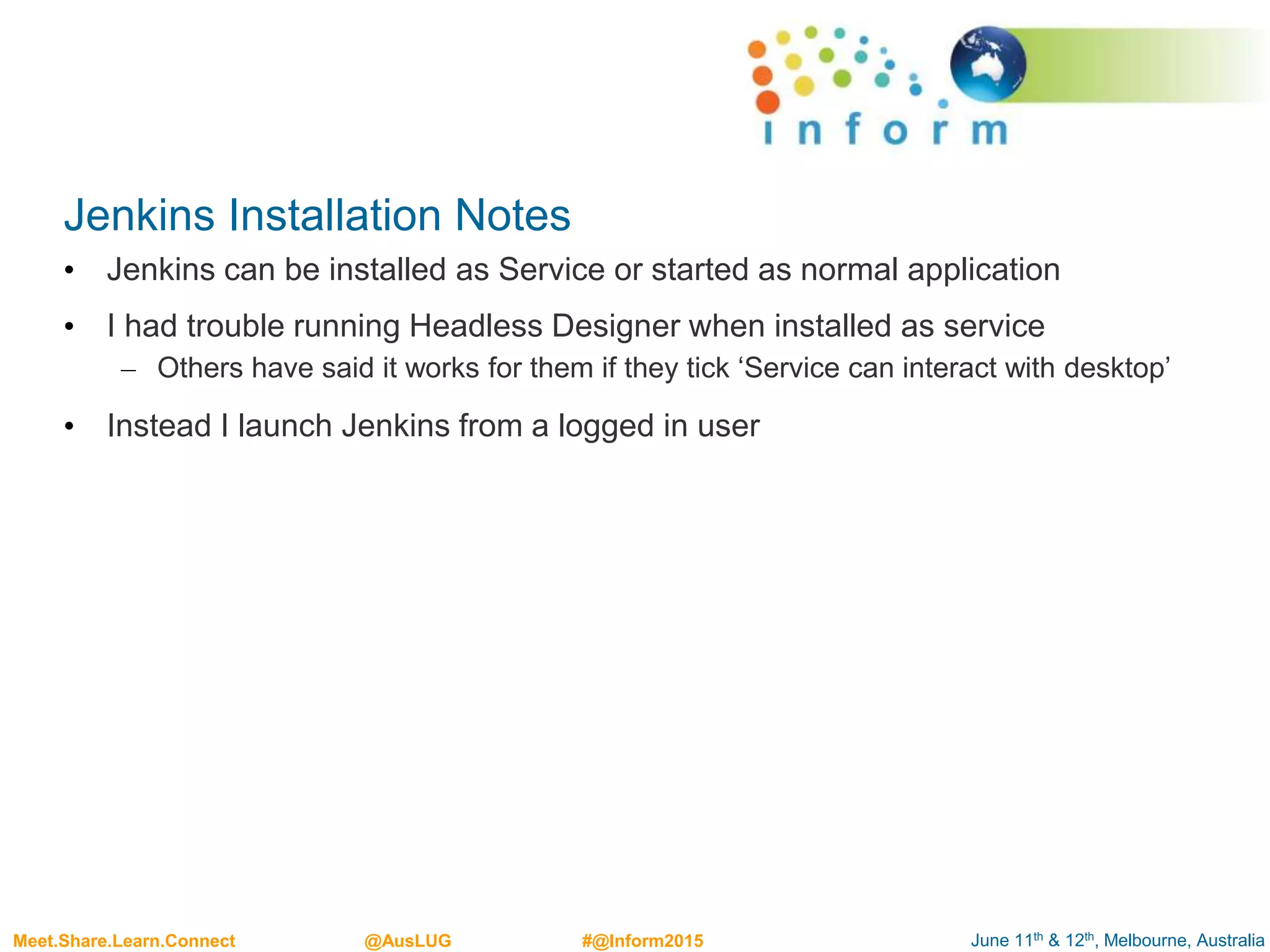 June 11th & 12th, Melbourne, AustraliaMeet.Share.Learn.Connect @AusLUG #@Inform2015
Jenkins Installation Notes
• Jenkins can be installed as Service or started as normal application
• I had trouble running Headless Designer when installed as service
– Others have said it works for them if they tick ‘Service can interact with desktop’
• Instead I launch Jenkins from a logged in user
 