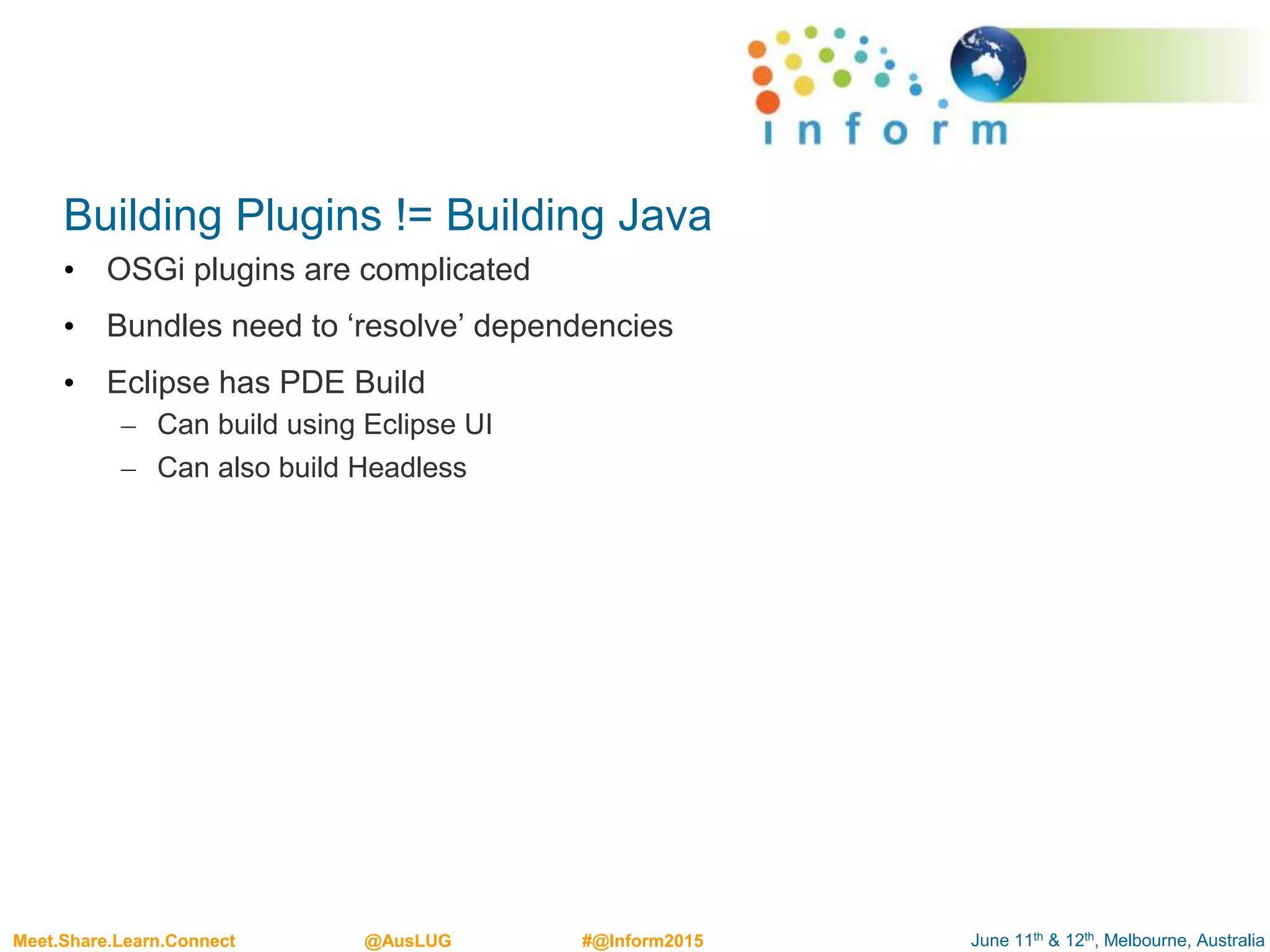 June 11th & 12th, Melbourne, AustraliaMeet.Share.Learn.Connect @AusLUG #@Inform2015
Building Plugins != Building Java
• OSGi plugins are complicated
• Bundles need to ‘resolve’ dependencies
• Eclipse has PDE Build
– Can build using Eclipse UI
– Can also build Headless
 