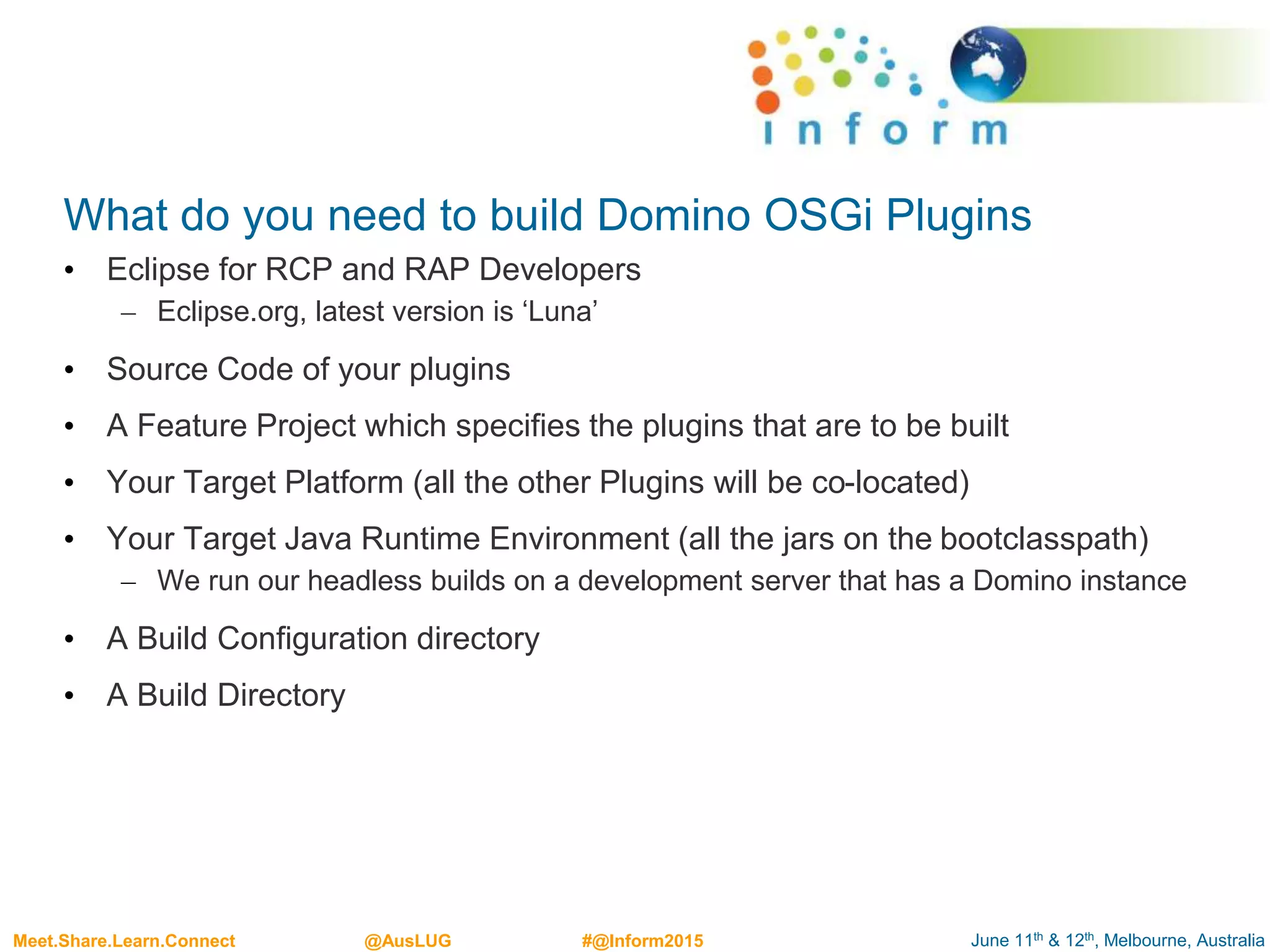 June 11th & 12th, Melbourne, AustraliaMeet.Share.Learn.Connect @AusLUG #@Inform2015
What do you need to build Domino OSGi Plugins
• Eclipse for RCP and RAP Developers
– Eclipse.org, latest version is ‘Luna’
• Source Code of your plugins
• A Feature Project which specifies the plugins that are to be built
• Your Target Platform (all the other Plugins will be co-located)
• Your Target Java Runtime Environment (all the jars on the bootclasspath)
– We run our headless builds on a development server that has a Domino instance
• A Build Configuration directory
• A Build Directory
 