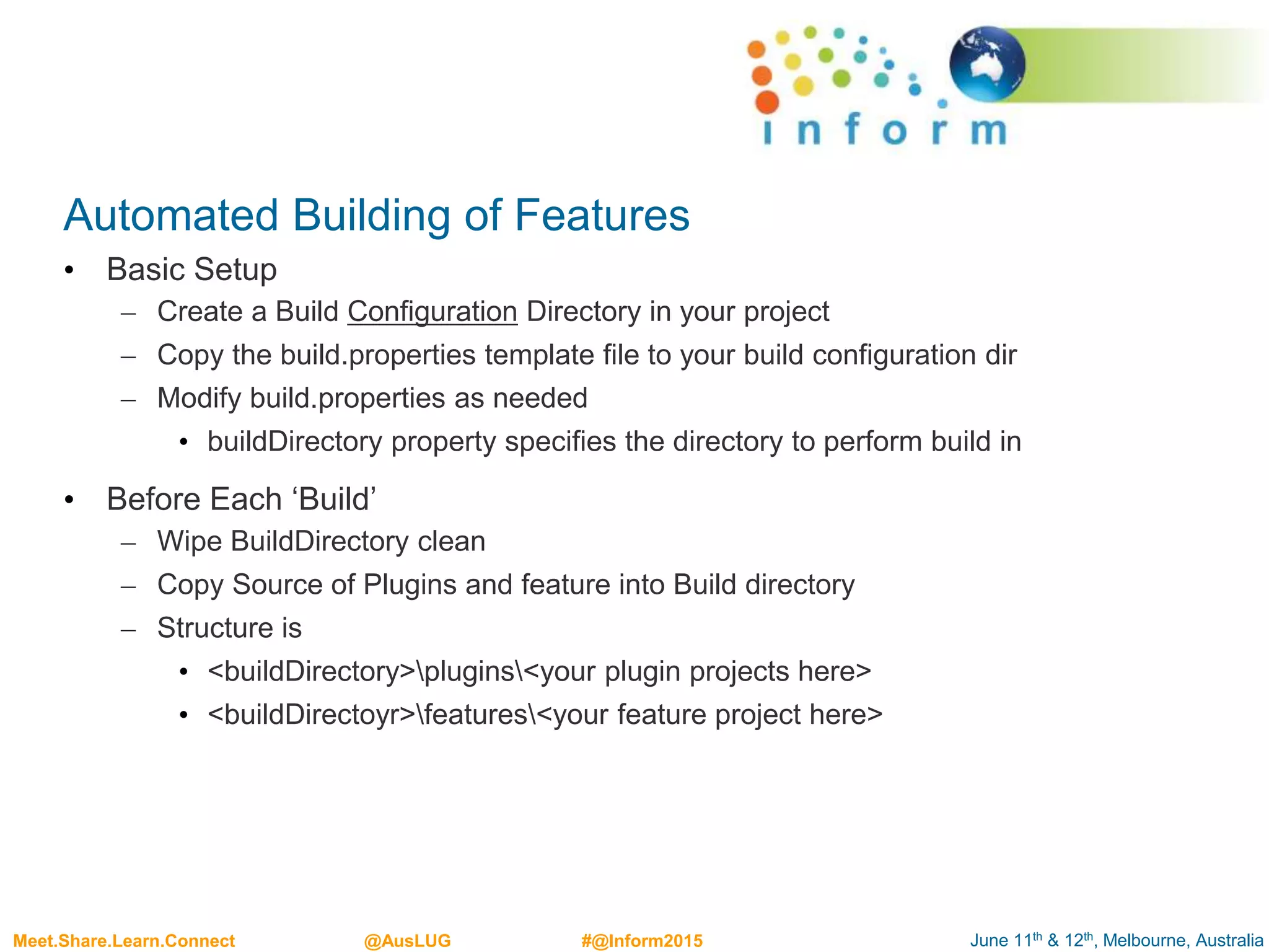 June 11th & 12th, Melbourne, AustraliaMeet.Share.Learn.Connect @AusLUG #@Inform2015
Automated Building of Features
• Basic Setup
– Create a Build Configuration Directory in your project
– Copy the build.properties template file to your build configuration dir
– Modify build.properties as needed
• buildDirectory property specifies the directory to perform build in
• Before Each ‘Build’
– Wipe BuildDirectory clean
– Copy Source of Plugins and feature into Build directory
– Structure is
• <buildDirectory>plugins<your plugin projects here>
• <buildDirectoyr>features<your feature project here>
 