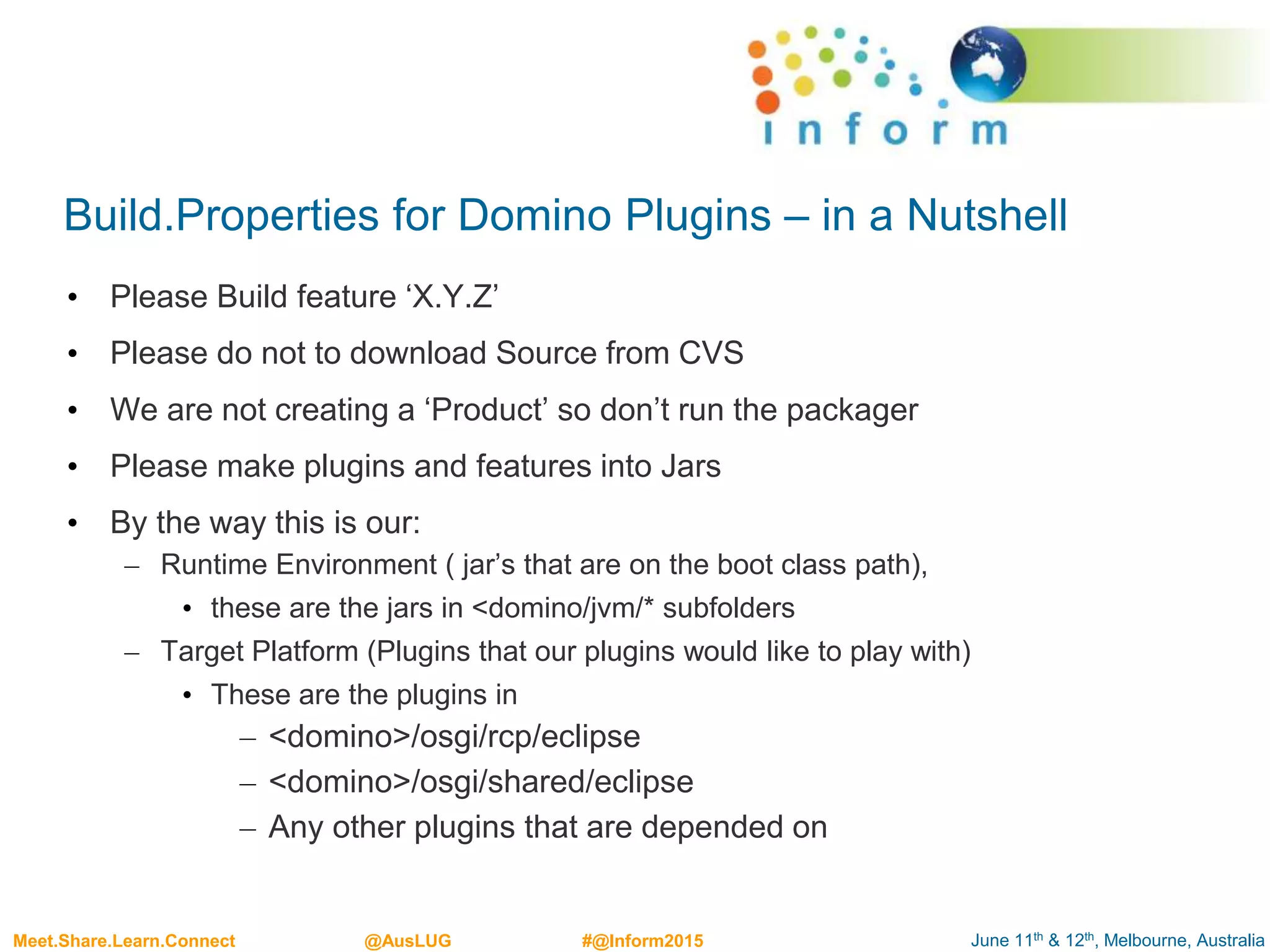 June 11th & 12th, Melbourne, AustraliaMeet.Share.Learn.Connect @AusLUG #@Inform2015
Build.Properties for Domino Plugins – in a Nutshell
• Please Build feature ‘X.Y.Z’
• Please do not to download Source from CVS
• We are not creating a ‘Product’ so don’t run the packager
• Please make plugins and features into Jars
• By the way this is our:
– Runtime Environment ( jar’s that are on the boot class path),
• these are the jars in <domino/jvm/* subfolders
– Target Platform (Plugins that our plugins would like to play with)
• These are the plugins in
– <domino>/osgi/rcp/eclipse
– <domino>/osgi/shared/eclipse
– Any other plugins that are depended on
 