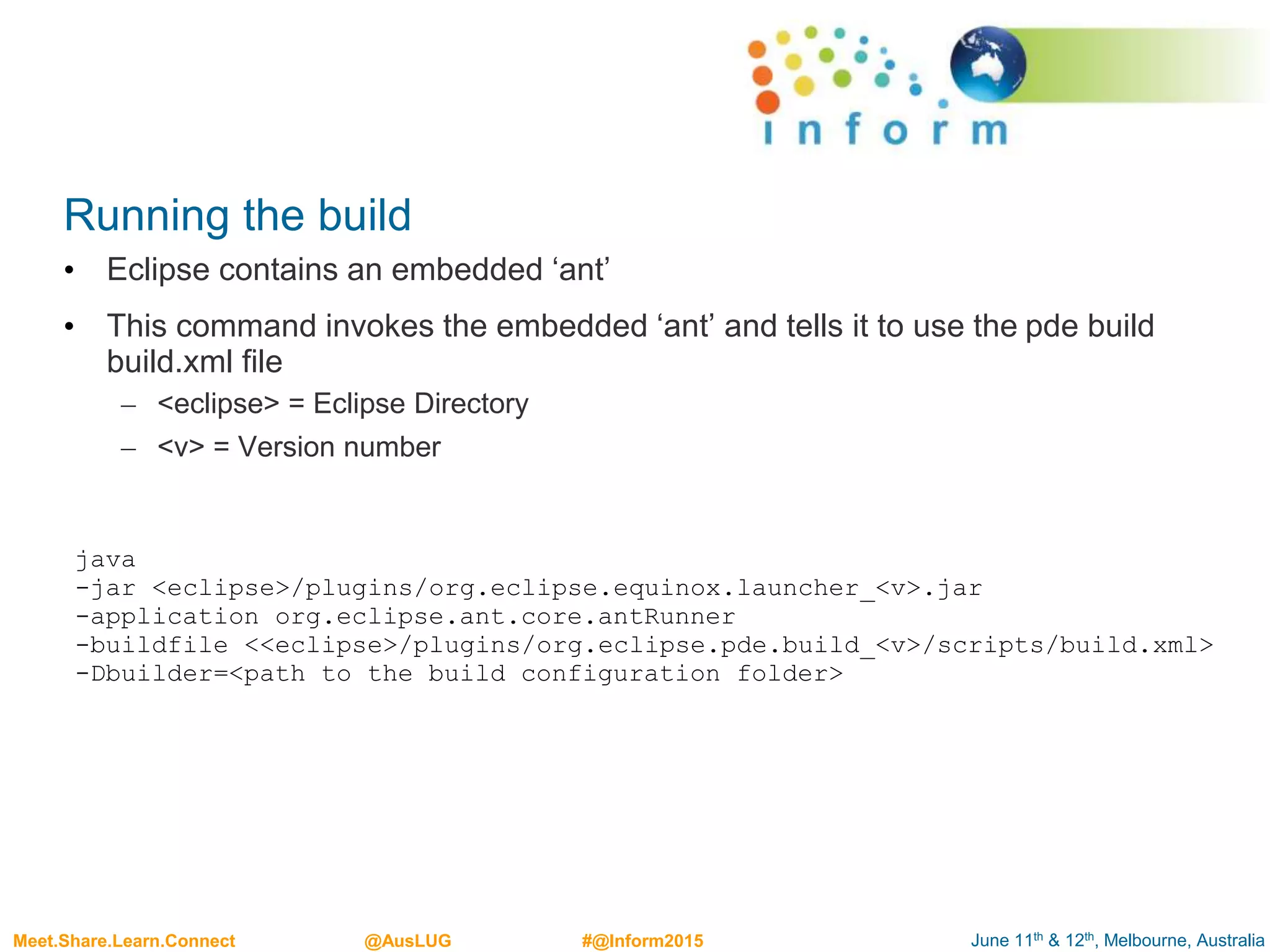 June 11th & 12th, Melbourne, AustraliaMeet.Share.Learn.Connect @AusLUG #@Inform2015
Running the build
• Eclipse contains an embedded ‘ant’
• This command invokes the embedded ‘ant’ and tells it to use the pde build
build.xml file
– <eclipse> = Eclipse Directory
– <v> = Version number
java
-jar <eclipse>/plugins/org.eclipse.equinox.launcher_<v>.jar
-application org.eclipse.ant.core.antRunner
-buildfile <<eclipse>/plugins/org.eclipse.pde.build_<v>/scripts/build.xml>
-Dbuilder=<path to the build configuration folder>
 