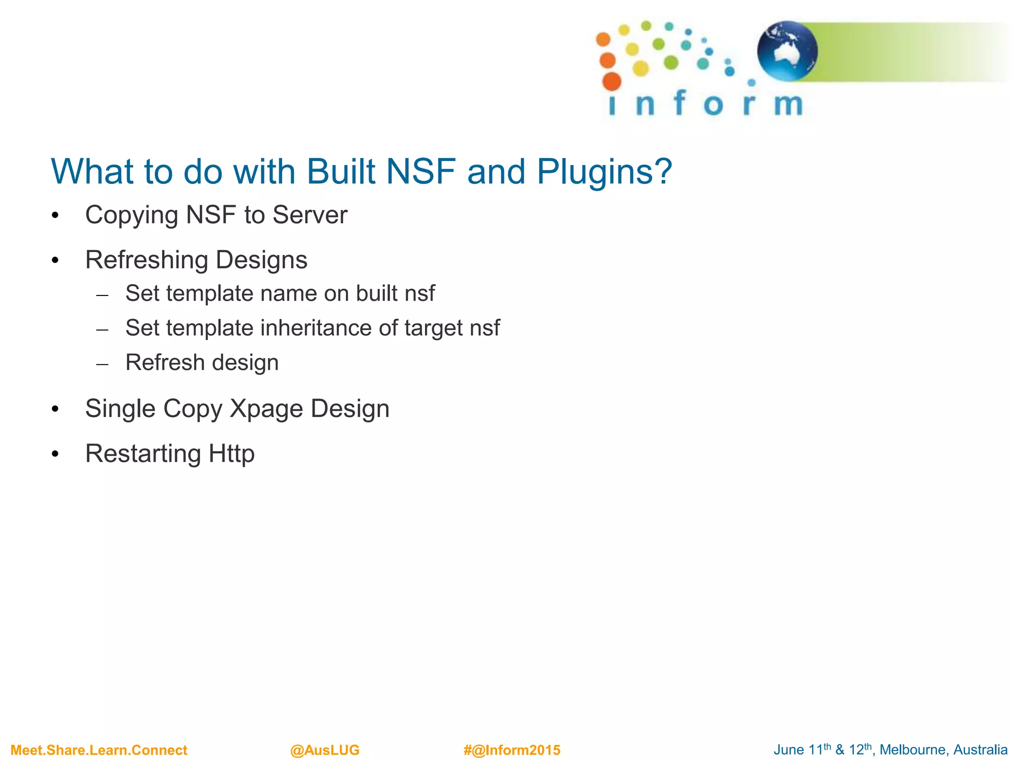 June 11th & 12th, Melbourne, AustraliaMeet.Share.Learn.Connect @AusLUG #@Inform2015
What to do with Built NSF and Plugins?
• Copying NSF to Server
• Refreshing Designs
– Set template name on built nsf
– Set template inheritance of target nsf
– Refresh design
• Single Copy Xpage Design
• Restarting Http
 