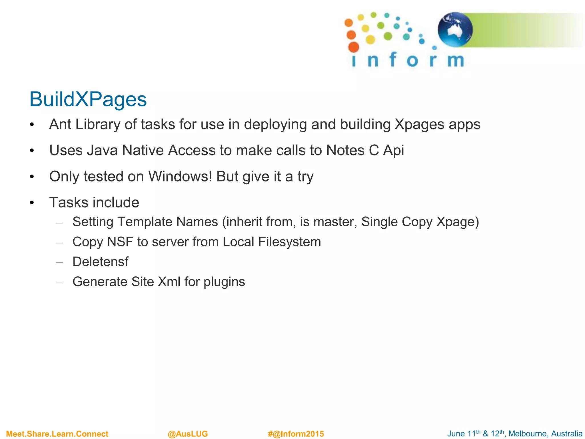 June 11th & 12th, Melbourne, AustraliaMeet.Share.Learn.Connect @AusLUG #@Inform2015
BuildXPages
• Ant Library of tasks for use in deploying and building Xpages apps
• Uses Java Native Access to make calls to Notes C Api
• Only tested on Windows! But give it a try
• Tasks include
– Setting Template Names (inherit from, is master, Single Copy Xpage)
– Copy NSF to server from Local Filesystem
– Deletensf
– Generate Site Xml for plugins
 