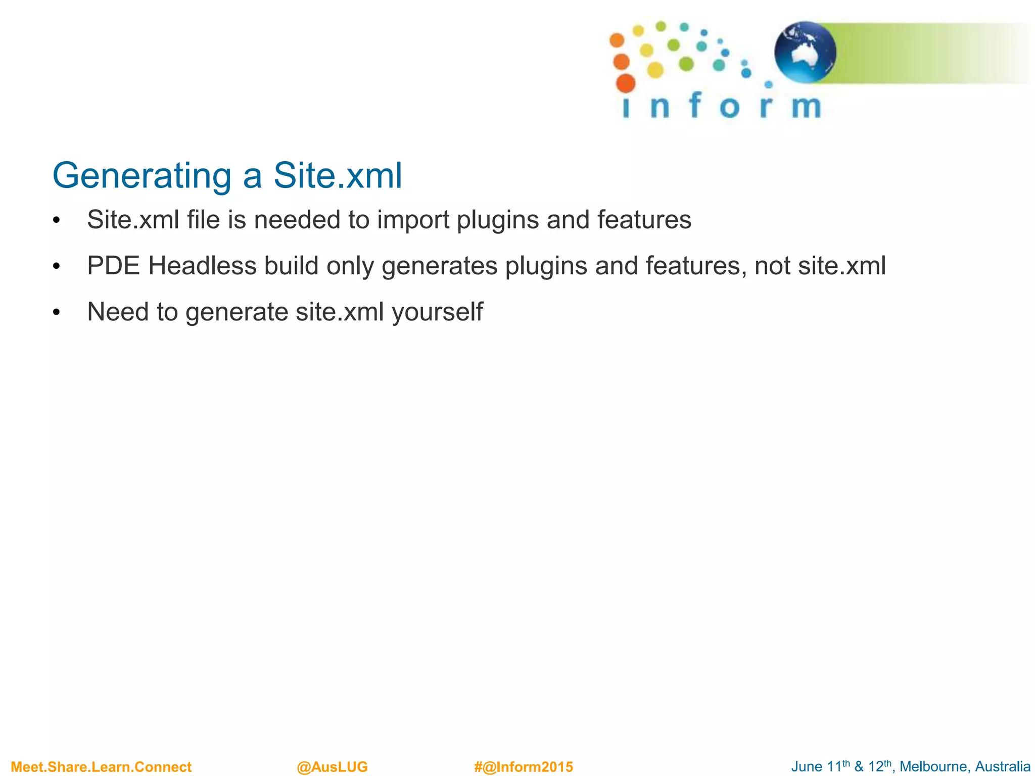June 11th & 12th, Melbourne, AustraliaMeet.Share.Learn.Connect @AusLUG #@Inform2015
Generating a Site.xml
• Site.xml file is needed to import plugins and features
• PDE Headless build only generates plugins and features, not site.xml
• Need to generate site.xml yourself
 