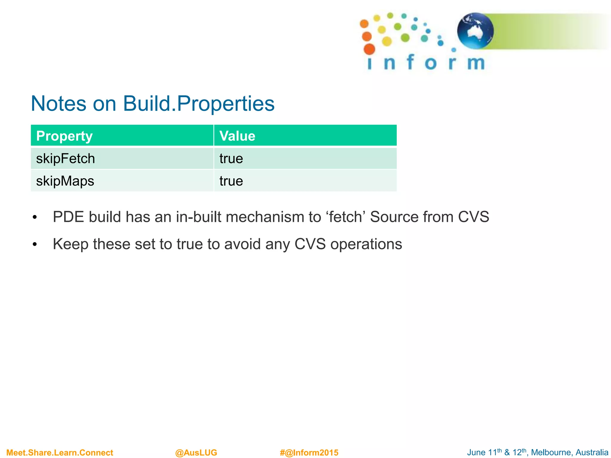 June 11th & 12th, Melbourne, AustraliaMeet.Share.Learn.Connect @AusLUG #@Inform2015
Notes on Build.Properties
• PDE build has an in-built mechanism to ‘fetch’ Source from CVS
• Keep these set to true to avoid any CVS operations
Property Value
skipFetch true
skipMaps true
 