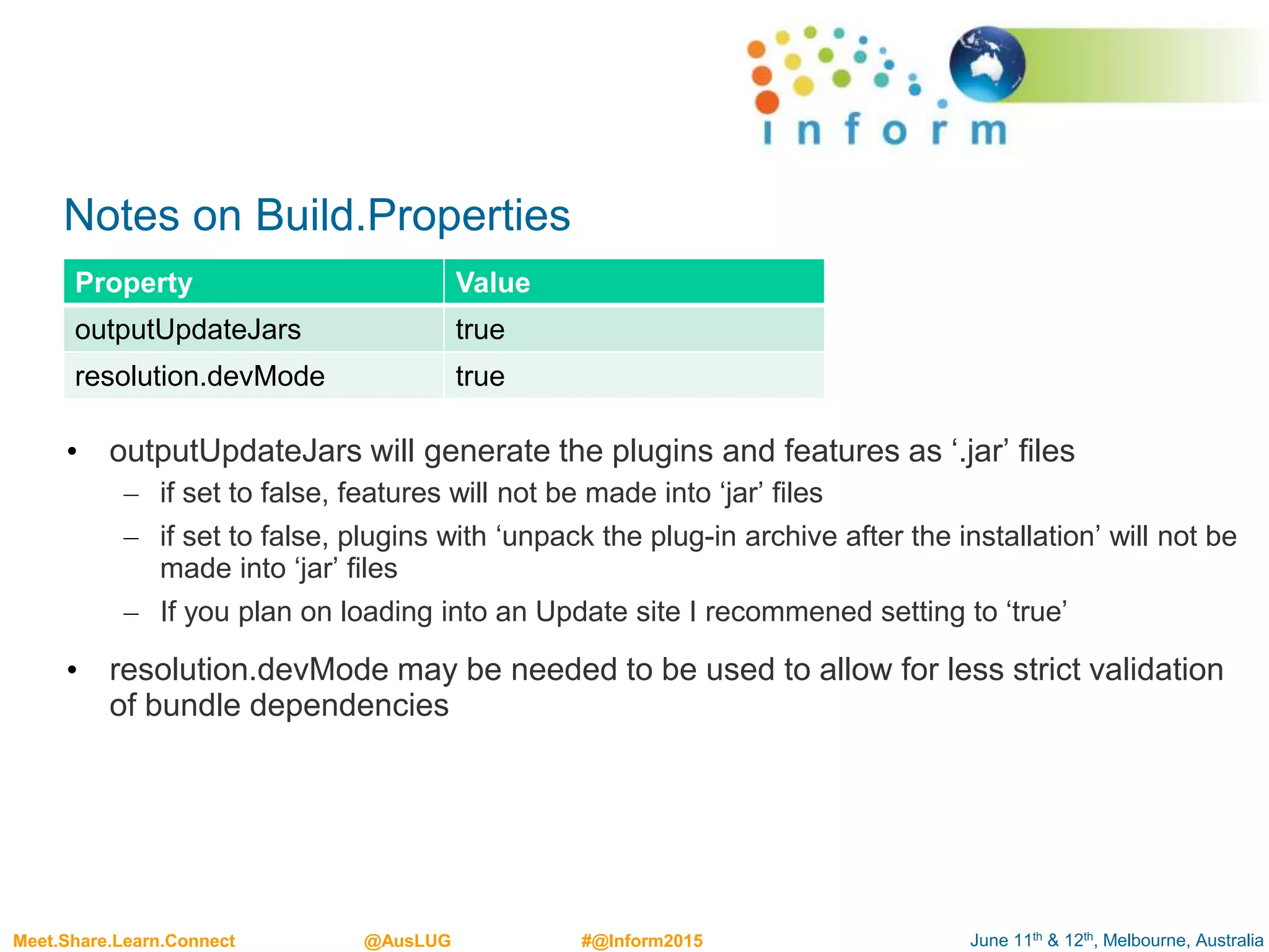 June 11th & 12th, Melbourne, AustraliaMeet.Share.Learn.Connect @AusLUG #@Inform2015
Notes on Build.Properties
• outputUpdateJars will generate the plugins and features as ‘.jar’ files
– if set to false, features will not be made into ‘jar’ files
– if set to false, plugins with ‘unpack the plug-in archive after the installation’ will not be
made into ‘jar’ files
– If you plan on loading into an Update site I recommened setting to ‘true’
• resolution.devMode may be needed to be used to allow for less strict validation
of bundle dependencies
Property Value
outputUpdateJars true
resolution.devMode true
 