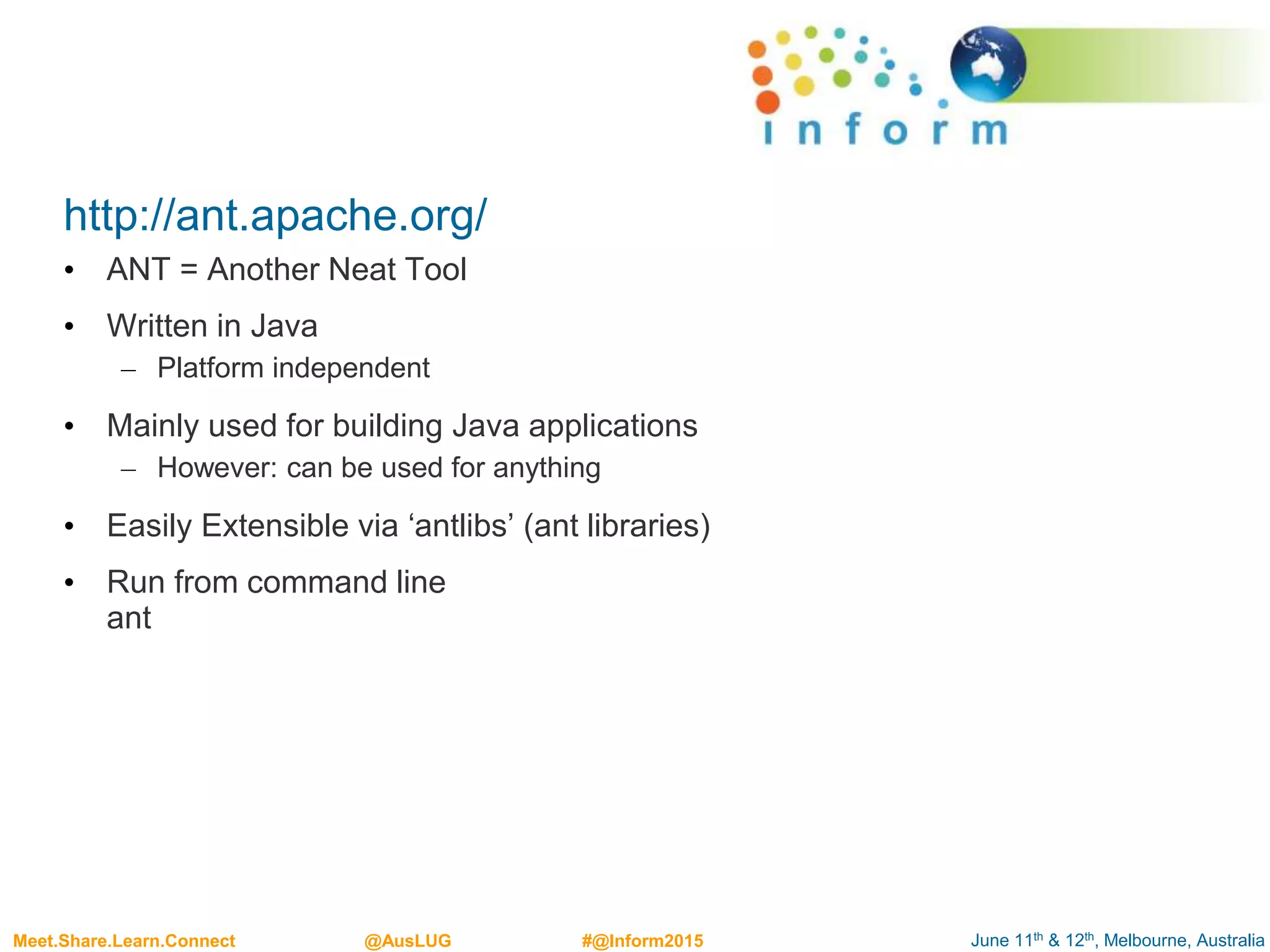 June 11th & 12th, Melbourne, AustraliaMeet.Share.Learn.Connect @AusLUG #@Inform2015
http://ant.apache.org/
• ANT = Another Neat Tool
• Written in Java
– Platform independent
• Mainly used for building Java applications
– However: can be used for anything
• Easily Extensible via ‘antlibs’ (ant libraries)
• Run from command line
ant
 