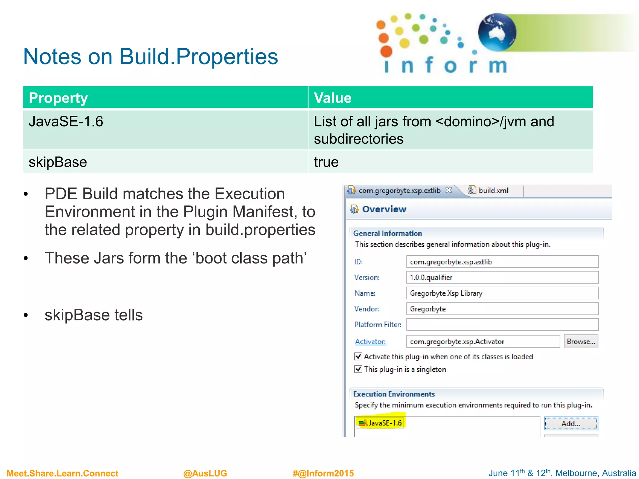 June 11th & 12th, Melbourne, AustraliaMeet.Share.Learn.Connect @AusLUG #@Inform2015
Notes on Build.Properties
• PDE Build matches the Execution
Environment in the Plugin Manifest, to
the related property in build.properties
• These Jars form the ‘boot class path’
• skipBase tells
Property Value
JavaSE-1.6 List of all jars from <domino>/jvm and
subdirectories
skipBase true
 