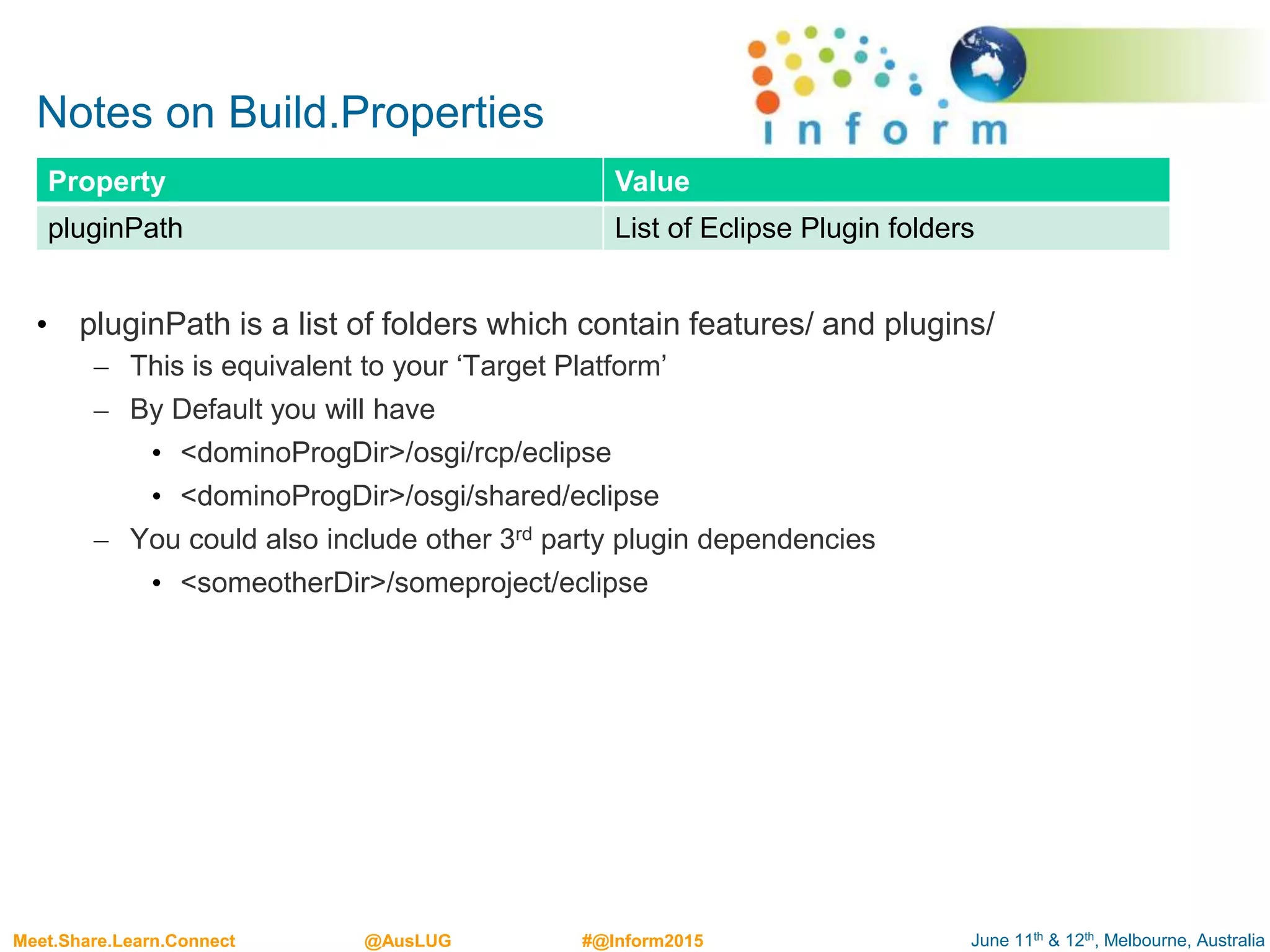 June 11th & 12th, Melbourne, AustraliaMeet.Share.Learn.Connect @AusLUG #@Inform2015
Notes on Build.Properties
• pluginPath is a list of folders which contain features/ and plugins/
– This is equivalent to your ‘Target Platform’
– By Default you will have
• <dominoProgDir>/osgi/rcp/eclipse
• <dominoProgDir>/osgi/shared/eclipse
– You could also include other 3rd party plugin dependencies
• <someotherDir>/someproject/eclipse
Property Value
pluginPath List of Eclipse Plugin folders
 