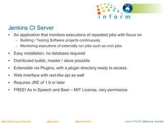 June 11th & 12th, Melbourne, AustraliaMeet.Share.Learn.Connect @AusLUG #@Inform2015
Jenkins CI Server
• An application that monitors executions of repeated jobs with focus on
– Building / Testing Software projects continuously
– Monitoring executions of externally run jobs such as cron jobs
• Easy installation, no database required
• Distributed builds, master / slave possible
• Extensible via Plugins, with a plugin directory ready to access.
• Web Interface with rest-like api as well
• Requires JRE of 1.6 or later
• FREE! As in Speech and Beer – MIT License, very permissive
 