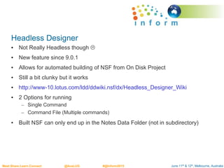 June 11th & 12th, Melbourne, AustraliaMeet.Share.Learn.Connect @AusLUG #@Inform2015
Headless Designer
• Not Really Headless though 
• New feature since 9.0.1
• Allows for automated building of NSF from On Disk Project
• Still a bit clunky but it works
• http://www-10.lotus.com/ldd/ddwiki.nsf/dx/Headless_Designer_Wiki
• 2 Options for running
– Single Command
– Command File (Multiple commands)
• Built NSF can only end up in the Notes Data Folder (not in subdirectory)
 