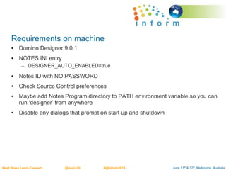June 11th & 12th, Melbourne, AustraliaMeet.Share.Learn.Connect @AusLUG #@Inform2015
Requirements on machine
• Domino Designer 9.0.1
• NOTES.INI entry
– DESIGNER_AUTO_ENABLED=true
• Notes ID with NO PASSWORD
• Check Source Control preferences
• Maybe add Notes Program directory to PATH environment variable so you can
run ‘designer’ from anywhere
• Disable any dialogs that prompt on start-up and shutdown
 