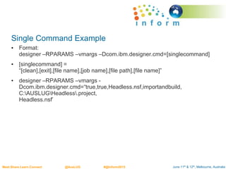 June 11th & 12th, Melbourne, AustraliaMeet.Share.Learn.Connect @AusLUG #@Inform2015
Single Command Example
• Format:
designer –RPARAMS –vmargs –Dcom.ibm.designer.cmd=[singlecommand]
• [singlecommand] =
“[clean],[exit],[file name],[job name],[file path],[file name]”
• designer –RPARAMS –vmargs -
Dcom.ibm.designer.cmd=“true,true,Headless.nsf,importandbuild,
C:AUSLUGHeadless.project,
Headless.nsf’
 