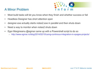 June 11th & 12th, Melbourne, AustraliaMeet.Share.Learn.Connect @AusLUG #@Inform2015
A Minor Problem
• Most build tasks will let you know when they finish and whether success or fail
• Headless Designer has short attention span
• designer.exe actually starts notes2.exe in parallel and then shuts down
• Need a way to monitor when notes2 shuts down
• Egor Margineanu @egmar came up with a Powershell script to do so
– http://www.egmar.ro/blog/2014/02/10/using-continous-integration-in-xpages-projects/
 