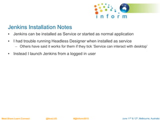 June 11th & 12th, Melbourne, AustraliaMeet.Share.Learn.Connect @AusLUG #@Inform2015
Jenkins Installation Notes
• Jenkins can be installed as Service or started as normal application
• I had trouble running Headless Designer when installed as service
– Others have said it works for them if they tick ‘Service can interact with desktop’
• Instead I launch Jenkins from a logged in user
 