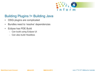 June 11th & 12th, Melbourne, AustraliaMeet.Share.Learn.Connect @AusLUG #@Inform2015
Building Plugins != Building Java
• OSGi plugins are complicated
• Bundles need to ‘resolve’ dependencies
• Eclipse has PDE Build
– Can build using Eclipse UI
– Can also build Headless
 