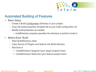June 11th & 12th, Melbourne, AustraliaMeet.Share.Learn.Connect @AusLUG #@Inform2015
Automated Building of Features
• Basic Setup
– Create a Build Configuration Directory in your project
– Copy the build.properties template file to your build configuration dir
– Modify build.properties as needed
• buildDirectory property specifies the directory to perform build in
• Before Each ‘Build’
– Wipe BuildDirectory clean
– Copy Source of Plugins and feature into Build directory
– Structure is
• <buildDirectory>plugins<your plugin projects here>
• <buildDirectoyr>features<your feature project here>
 