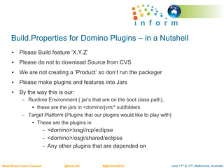 June 11th & 12th, Melbourne, AustraliaMeet.Share.Learn.Connect @AusLUG #@Inform2015
Build.Properties for Domino Plugins – in a Nutshell
• Please Build feature ‘X.Y.Z’
• Please do not to download Source from CVS
• We are not creating a ‘Product’ so don’t run the packager
• Please make plugins and features into Jars
• By the way this is our:
– Runtime Environment ( jar’s that are on the boot class path),
• these are the jars in <domino/jvm/* subfolders
– Target Platform (Plugins that our plugins would like to play with)
• These are the plugins in
– <domino>/osgi/rcp/eclipse
– <domino>/osgi/shared/eclipse
– Any other plugins that are depended on
 