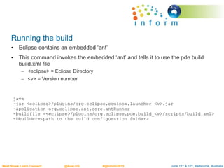 June 11th & 12th, Melbourne, AustraliaMeet.Share.Learn.Connect @AusLUG #@Inform2015
Running the build
• Eclipse contains an embedded ‘ant’
• This command invokes the embedded ‘ant’ and tells it to use the pde build
build.xml file
– <eclipse> = Eclipse Directory
– <v> = Version number
java
-jar <eclipse>/plugins/org.eclipse.equinox.launcher_<v>.jar
-application org.eclipse.ant.core.antRunner
-buildfile <<eclipse>/plugins/org.eclipse.pde.build_<v>/scripts/build.xml>
-Dbuilder=<path to the build configuration folder>
 
