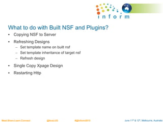 June 11th & 12th, Melbourne, AustraliaMeet.Share.Learn.Connect @AusLUG #@Inform2015
What to do with Built NSF and Plugins?
• Copying NSF to Server
• Refreshing Designs
– Set template name on built nsf
– Set template inheritance of target nsf
– Refresh design
• Single Copy Xpage Design
• Restarting Http
 