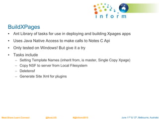June 11th & 12th, Melbourne, AustraliaMeet.Share.Learn.Connect @AusLUG #@Inform2015
BuildXPages
• Ant Library of tasks for use in deploying and building Xpages apps
• Uses Java Native Access to make calls to Notes C Api
• Only tested on Windows! But give it a try
• Tasks include
– Setting Template Names (inherit from, is master, Single Copy Xpage)
– Copy NSF to server from Local Filesystem
– Deletensf
– Generate Site Xml for plugins
 