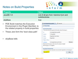 June 11th & 12th, Melbourne, AustraliaMeet.Share.Learn.Connect @AusLUG #@Inform2015
Notes on Build.Properties
• PDE Build matches the Execution
Environment in the Plugin Manifest, to
the related property in build.properties
• These Jars form the ‘boot class path’
• skipBase tells
Property Value
JavaSE-1.6 List of all jars from <domino>/jvm and
subdirectories
skipBase true
 