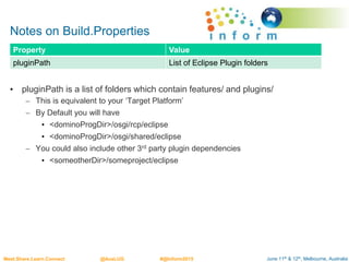 June 11th & 12th, Melbourne, AustraliaMeet.Share.Learn.Connect @AusLUG #@Inform2015
Notes on Build.Properties
• pluginPath is a list of folders which contain features/ and plugins/
– This is equivalent to your ‘Target Platform’
– By Default you will have
• <dominoProgDir>/osgi/rcp/eclipse
• <dominoProgDir>/osgi/shared/eclipse
– You could also include other 3rd party plugin dependencies
• <someotherDir>/someproject/eclipse
Property Value
pluginPath List of Eclipse Plugin folders
 