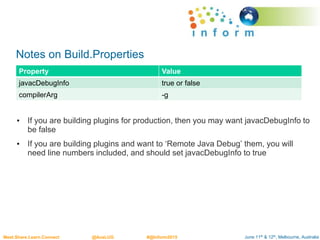 June 11th & 12th, Melbourne, AustraliaMeet.Share.Learn.Connect @AusLUG #@Inform2015
Notes on Build.Properties
• If you are building plugins for production, then you may want javacDebugInfo to
be false
• If you are building plugins and want to ‘Remote Java Debug’ them, you will
need line numbers included, and should set javacDebugInfo to true
Property Value
javacDebugInfo true or false
compilerArg -g
 