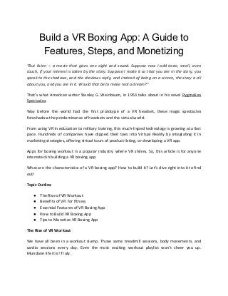 Build a VR Boxing App: A Guide to
Features, Steps, and Monetizing
“But listen – a movie that gives one sight and sound. Suppose now I add taste, smell, even
touch, if your interest is taken by the story. Suppose I make it so that you are in the story, you
speak to the shadows, and the shadows reply, and instead of being on a screen, the story is all
about you, and you are in it. Would that be to make real a dream?”
That’s what American writer Stanley G. Weinbaum, in 1953 talks about in his novel ​Pygmalion
Spectacles​.
Way before the world had the first prototype of a VR headset, these magic spectacles
foreshadow the predominance of headsets and the virtual world.
From using VR in education to military training, this much-hyped technology is growing at a fast
pace. Hundreds of companies have dipped their toes into Virtual Reality by integrating it in
marketing strategies, offering virtual tours of product listing, or developing a VR app.
Apps for boxing workout is a popular industry where VR shines. So, this article is for anyone
interested in building a VR boxing app.
What are the characteristics of a VR boxing app? How to build it? Let’s dive right into it to find
out!
Topic Outline
● The Rise of VR Workout
● Benefits of VR for fitness
● Essential Features of VR Boxing App
● How to Build VR Boxing App
● Tips to Monetize VR Boxing App
The Rise of VR Workout
We have all been in a workout slump. Those same treadmill sessions, body movements, and
cardio sessions every day. Even the most exciting workout playlist won’t cheer you up.
Mundane life it is! Truly.
 