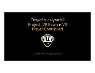 Luis Cataldi - Education Evangelist – Epic Games
Создаём с нуля VR
Project, VR Pawn и VR
Player Controller!
 