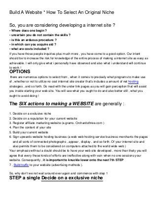 Build A Website * How To Select An Original Niche

So, you are considering developing a internet site ?
• Where does one begin ?
• uncertain you do not contain the skills ?
• is this an arduous procedure ?
• in which can you acquire aid ?
• what are costs included ?
If you have those people inquiries plus much more , you have come to a good option. Our intent
should be to increase the risk for knowledge of the entire process of making a internet site as easy as
achievable. I will only give what i personally have observed and also what i understand will continue
to work !
OPTIONS
 there are numerous options to select from , when it comes to precisely what programs to make use
of , whether or not to utilize no cost internet site creator that's includes a amount of net hosting
strategies , and so forth. Do read with the under link pages as you will gain perception that will assist
you inside starting your web site. You will see what you ought to do and also better still , what you
ought to avoid doing !

The SIX actions to making a WEBSITE are generally :

1. Decide on a exclusive niche
2. Decide on a reputation for your current website
3. Register affiliate marketing website (e.grams. Orchardsthree.com )
4. Plan the content of your site
5. Build your current website
6. Sign upwards website hosting business (a web web hosting service business merchants the pages
   and all sorts of connected photographs , appear , display , and so forth. Of your internet site and
   also permits them to be considered on computers attached to the world wide web )
Your emphasis without a doubt should be to have your web site developed , more than likely you will
agree that every these kinds of efforts are ineffective along with vain when no one sessions your
website. Consequently , it is important to knuckle lower onto the next 7th STEP
7 , Build traffic to your website (advertising methods ).

So, why don't we not wait around ever again and commence with step 1
STEP a single Decide on a exclusive niche
 