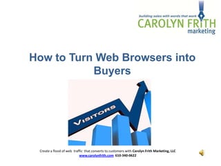 How to Turn Web Browsers into
           Buyers




 Create a flood of web traffic that converts to customers with Carolyn Frith Marketing, LLC
                           www.carolynfrith.com 610-340-0622
 