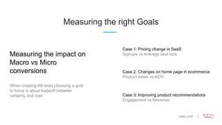 Measuring the right Goals
Measuring the impact on
Macro vs Micro
conversions
When creating AB tests choosing a goal
to focus is about tradeoff between
certainty and cost
Case 1: Pricing change in SaaS
Signups vs Average deal size
Case 2: Changes on home page in ecommerce
Product views vs AOV
Case 3: Improving product recommendations
Engagement vs Revenue
 