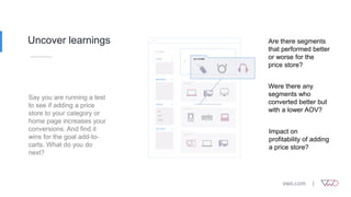Uncover learnings
Say you are running a test
to see if adding a price
store to your category or
home page increases your
conversions. And find it
wins for the goal add-to-
carts. What do you do
next?
Are there segments
that performed better
or worse for the
price store?
Impact on
profitability of adding
a price store?
Were there any
segments who
converted better but
with a lower AOV?
 