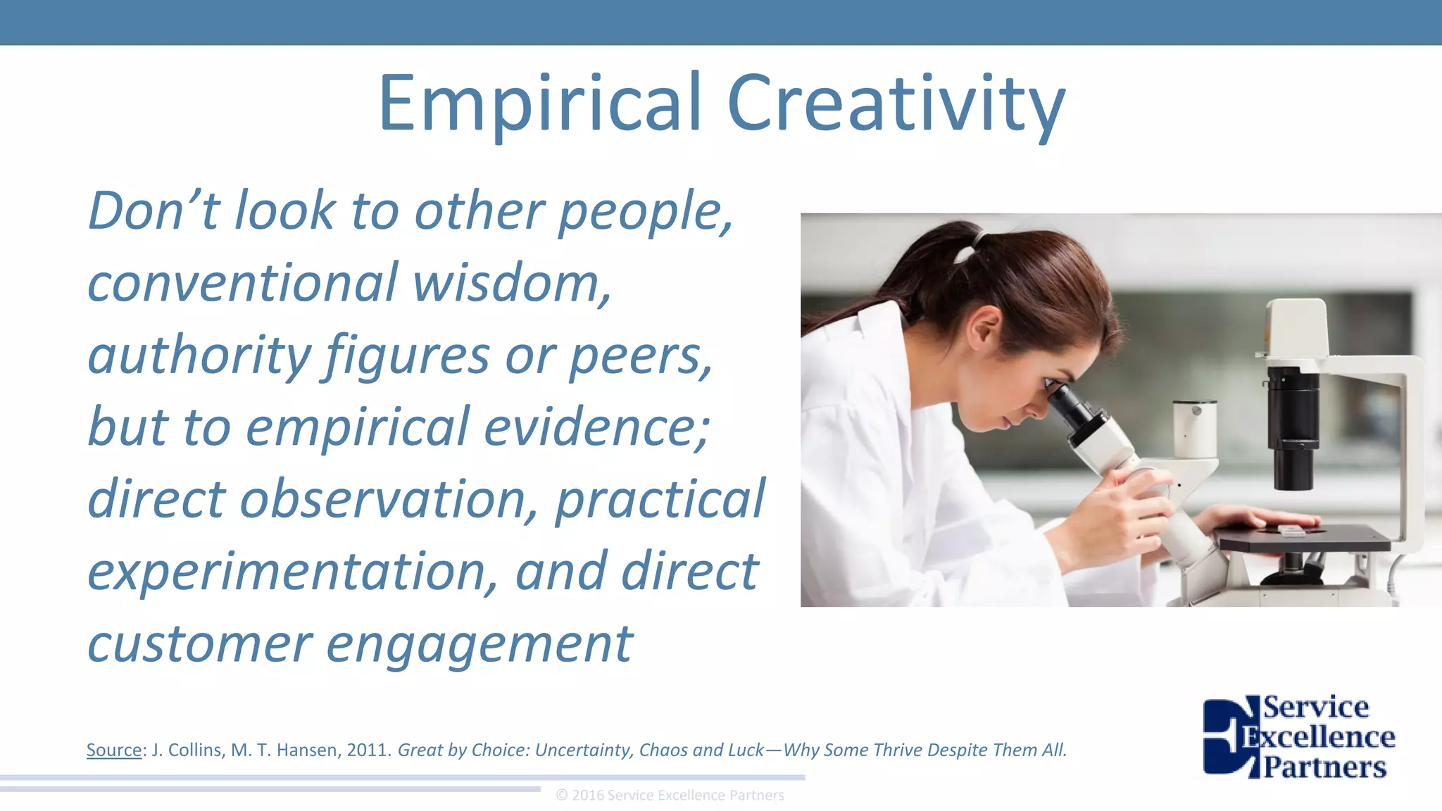 © 2016 Service Excellence Partners
Empirical Creativity
Don’t look to other people,
conventional wisdom,
authority figures or peers,
but to empirical evidence;
direct observation, practical
experimentation, and direct
customer engagement
Source: J. Collins, M. T. Hansen, 2011. Great by Choice: Uncertainty, Chaos and Luck—Why Some Thrive Despite Them All.
 