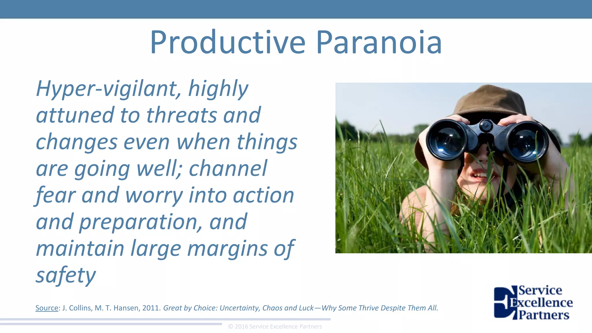 © 2016 Service Excellence Partners
Productive Paranoia
Hyper-vigilant, highly
attuned to threats and
changes even when things
are going well; channel
fear and worry into action
and preparation, and
maintain large margins of
safety
Source: J. Collins, M. T. Hansen, 2011. Great by Choice: Uncertainty, Chaos and Luck—Why Some Thrive Despite Them All.
 
