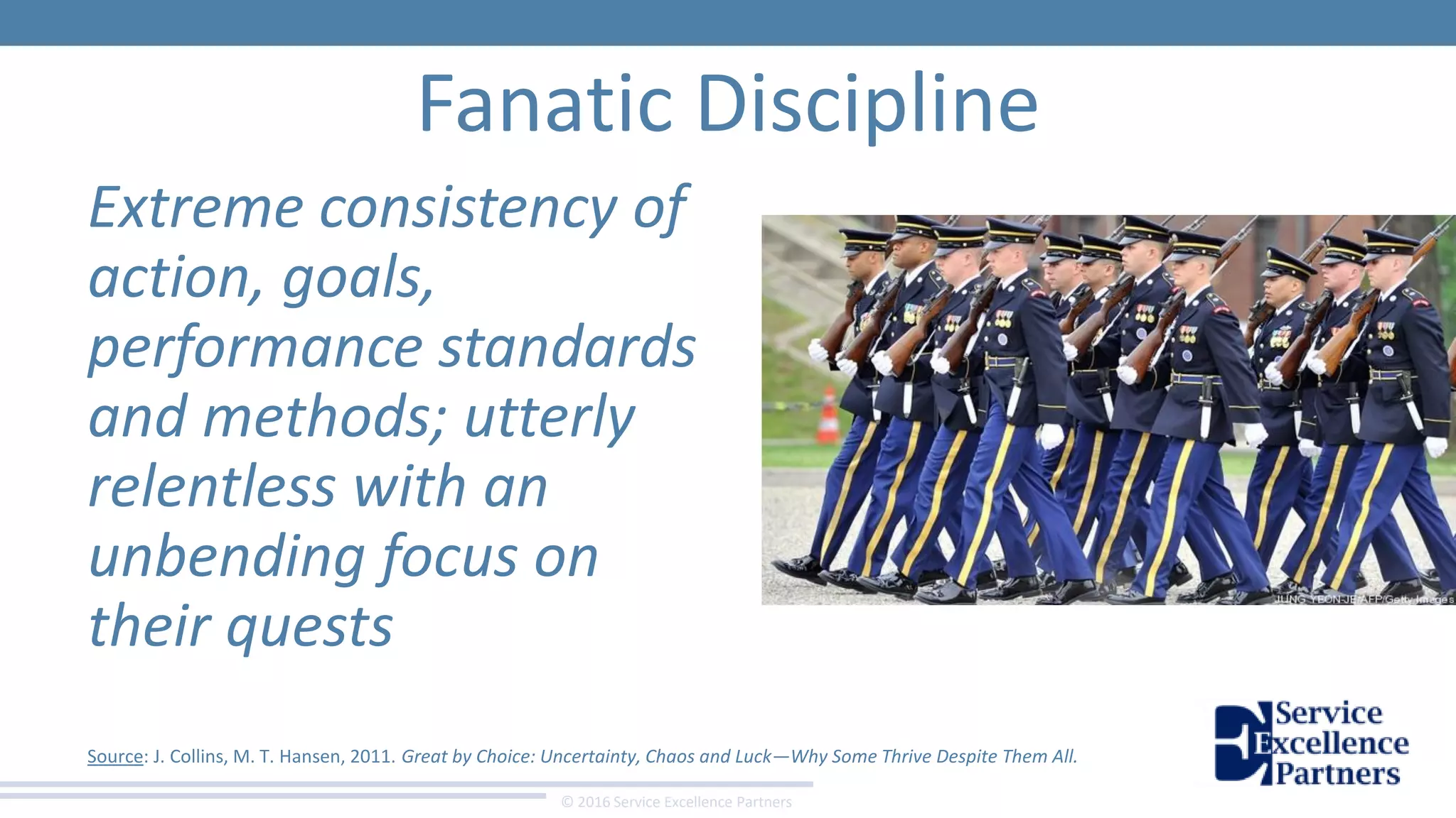 © 2016 Service Excellence Partners
Fanatic Discipline
Extreme consistency of
action, goals,
performance standards
and methods; utterly
relentless with an
unbending focus on
their quests
Source: J. Collins, M. T. Hansen, 2011. Great by Choice: Uncertainty, Chaos and Luck—Why Some Thrive Despite Them All.
 
