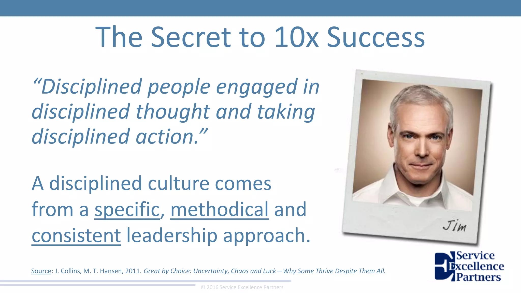 © 2016 Service Excellence Partners
The Secret to 10x Success
“Disciplined people engaged in
disciplined thought and taking
disciplined action.”
Source: J. Collins, M. T. Hansen, 2011. Great by Choice: Uncertainty, Chaos and Luck—Why Some Thrive Despite Them All.
A disciplined culture comes
from a specific, methodical and
consistent leadership approach.
 