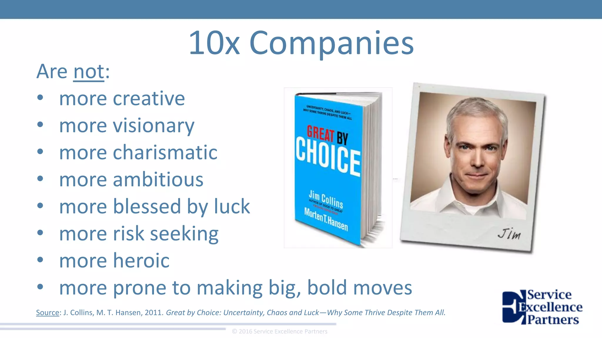 © 2016 Service Excellence Partners
10x Companies
Are not:
• more creative
• more visionary
• more charismatic
• more ambitious
• more blessed by luck
• more risk seeking
• more heroic
• more prone to making big, bold moves
Source: J. Collins, M. T. Hansen, 2011. Great by Choice: Uncertainty, Chaos and Luck—Why Some Thrive Despite Them All.
 